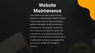 Website
Maintenance
Your website is a major asset for your
business. A well designed website is good
to get online revenue. But only building
website and applying digital marketing
strategies are not enough, to get long-
term revenue your website needs to be
maintained. If you need an exponential
growth in your business you need to get a
monthly web maintenance package that
will set your website on the way to
success.
 