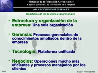 Estructura y organización de la empresa:  Una sola organización Gerencia:  Procesos gerenciales de conocimientos ampliados dentro de la empresa Tecnología:  Plataforma unificada Negocios:  Operaciones mucho más eficientes y procesos manejados por los clientes Beneficios de los Sistemas Empresariales APLICACIONES EMPRESARIALES 