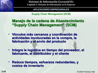 Manejo de la cadena de Abastecimiento “Supply Chain Management” (SCM) Vínculos más cercanos y coordinación de actividades involucradas en la compra, la fabricación y el envío del producto Integra la logística en tiempo del proveedor, el fabricante, el distribuidor y el cliente Reduce tiempos, esfuerzos redundantes, y costos de inventario Supply Chain Management (SCM) APLICACIONES EMPRESARIALES 