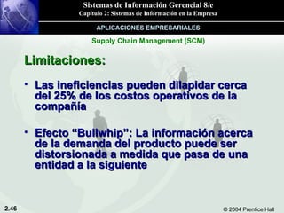 Limitaciones: Las ineficiencias pueden dilapidar cerca del 25% de los costos operativos de la compañía Efecto “Bullwhip”: La información acerca de la demanda del producto puede ser distorsionada a medida que pasa de una entidad a la siguiente Supply Chain Management (SCM) APLICACIONES EMPRESARIALES 