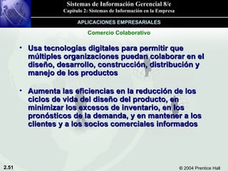 Usa tecnologías digitales para permitir que múltiples organizaciones puedan colaborar en el diseño, desarrollo, construcción, distribución y manejo de los productos  Aumenta las eficiencias en la reducción de los ciclos de vida del diseño del producto, en minimizar los excesos de inventario, en los pronósticos de la demanda, y en mantener a los clientes y a los socios comerciales informados Comercio Colaborativo APLICACIONES EMPRESARIALES 