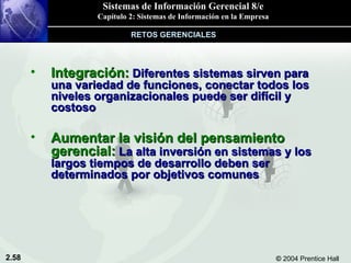 Integración:   Diferentes sistemas sirven para una variedad de funciones, conectar todos los niveles organizacionales puede ser difícil y costoso Aumentar la visión del pensamiento gerencial:   La alta inversión en sistemas y los largos tiempos de desarrollo deben ser determinados por objetivos comunes RETOS GERENCIALES 