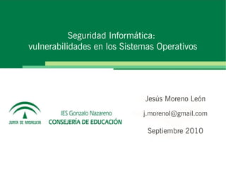Seguridad Informática:
vulnerabilidades en los Sistemas Operativos




                             Jesús Moreno León
                             j.morenol@gmail.com

                              Septiembre 2010
 