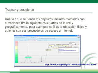 Tracear y posicionar

Una vez que se tienen los objetivos iniciales marcados con
direcciones IPs lo siguiente es situarlos en la red y
geográficamente, para averiguar cuál es la ubicación física y
quiénes son sus proveedores de acceso a Internet.




                             http://www.yougetsignal.com/tools/visual-tracert/
 