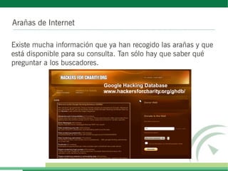 Arañas de Internet

Existe mucha información que ya han recogido las arañas y que
está disponible para su consulta. Tan sólo hay que saber qué
preguntar a los buscadores.

                           Google Hacking Database
                           www.hackersforcharity.org/ghdb/
 