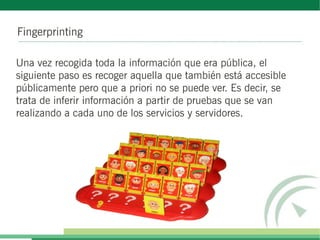 Fingerprinting

Una vez recogida toda la información que era pública, el
siguiente paso es recoger aquella que también está accesible
públicamente pero que a priori no se puede ver. Es decir, se
trata de inferir información a partir de pruebas que se van
realizando a cada uno de los servicios y servidores.
 