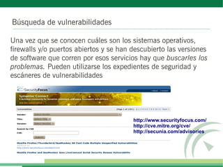 Búsqueda de vulnerabilidades

Una vez que se conocen cuáles son los sistemas operativos,
firewalls y/o puertos abiertos y se han descubierto las versiones
de software que corren por esos servicios hay que buscarles los
problemas. Pueden utilizarse los expedientes de seguridad y
escáneres de vulnerabilidades




                                        http://www.securityfocus.com/
                                        http://cve.mitre.org/cve/
                                        http://secunia.com/advisories
 