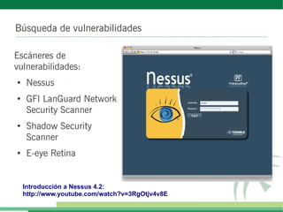 Búsqueda de vulnerabilidades

Escáneres de
vulnerabilidades:
●
     Nessus
●
     GFI LanGuard Network
     Security Scanner
●
     Shadow Security
     Scanner
●
     E-eye Retina


    Introducción a Nessus 4.2:
    http://www.youtube.com/watch?v=3RgOtjv4v8E
 
