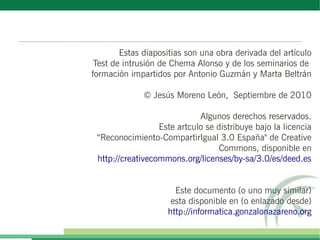 Estas diapositias son una obra derivada del artículo
 Test de intrusión de Chema Alonso y de los seminarios de
formación impartidos por Antonio Guzmán y Marta Beltrán

              © Jesús Moreno León, Septiembre de 2010

                             Algunos derechos reservados.
                  Este artculo se distribuye bajo la licencia
 “Reconocimiento-CompartirIgual 3.0 España" de Creative
                                   Commons, disponible en
 http://creativecommons.org/licenses/by-sa/3.0/es/deed.es


                      Este documento (o uno muy similar)
                     esta disponible en (o enlazado desde)
                    http://informatica.gonzalonazareno.org
 
