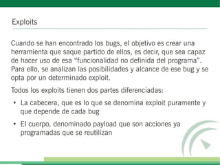 Exploits

Cuando se han encontrado los bugs, el objetivo es crear una
herramienta que saque partido de ellos, es decir, que sea capaz
de hacer uso de esa “funcionalidad no definida del programa”.
Para ello, se analizan las posibilidades y alcance de ese bug y se
opta por un determinado exploit.
Todos los exploits tienen dos partes diferenciadas:
●
    La cabecera, que es lo que se denomina exploit puramente y
    que depende de cada bug
●
    El cuerpo, denominado payload que son acciones ya
    programadas que se reutilizan
 
