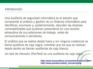 Introducción

Una auditoría de seguridad informática es el estudio que
comprende el análisis y gestión de un Sistema Informático para
identificar, enumerar y, posteriormente, describir las diversas
vulnerabilidades que pudieran presentarse en una revisión
exhaustiva de sus estaciones de trabajo, redes de
comunicaciones o servidores.
El análisis que se realiza desde fuera y sin ninguna credencial se
llama auditoría de caja negra, mientras que los que se realizan
desde dentro se llaman auditorías de caja blanca.
Un test de intrusión (PenTest) es una auditoría de caja negra

                            http://www.isecauditors.com/es/test-intrusion.html
                            http://www.pentest.es/test_intrusion.php
 