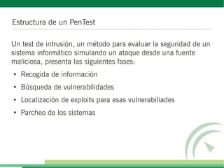 Estructura de un PenTest

Un test de intrusión, un método para evaluar la seguridad de un
sistema informático simulando un ataque desde una fuente
maliciosa, presenta las siguientes fases:
●
    Recogida de información
●
    Búsqueda de vulnerabilidades
●
    Localización de exploits para esas vulnerabiliades
●
    Parcheo de los sistemas
 