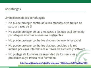 Cortafuegos
Limitaciones de los cortafuegos:
●
No puede proteger contra aquellos ataques cuyo tráfico no
pase a través de él
●
No puede proteger de las amenazas a las que está sometido
por ataques internos o usuarios negligentes
●
No puede proteger contra los ataques de ingeniería social
●
No puede proteger contra los ataques posibles a la red
interna por virus informáticos a través de archivos y software
●
No protege de los fallos de seguridad de los servicios y
protocolos cuyo tráfico esté permitido.
http://es.wikipedia.org/wiki/Cortafuegos_%28inform%C3%A1tica%29
 