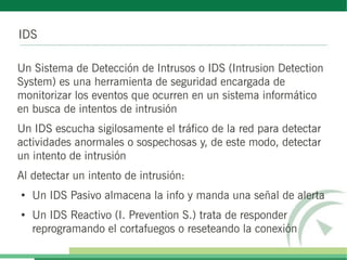 IDS
Un Sistema de Detección de Intrusos o IDS (Intrusion Detection
System) es una herramienta de seguridad encargada de
monitorizar los eventos que ocurren en un sistema informático
en busca de intentos de intrusión
Un IDS escucha sigilosamente el tráfico de la red para detectar
actividades anormales o sospechosas y, de este modo, detectar
un intento de intrusión
Al detectar un intento de intrusión:
●
Un IDS Pasivo almacena la info y manda una señal de alerta
●
Un IDS Reactivo (I. Prevention S.) trata de responder
reprogramando el cortafuegos o reseteando la conexión
 