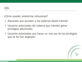 IDS
¿Cómo pueden producirse intrusiones?
●
Atacantes que acceden a los sistemas desde Internet
●
Usuarios autorizados del sistema que intentan ganar
privilegios adicionales
●
Usuarios autorizados que hacen un mal uso de los privilegios
que se les han asignado
 