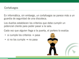 Cortafuegos
En informática, sin embargo, un cortafuegos se parece más a un
guardia de seguridad de una discoteca.
Los dueños establecen los criterios que debe cumplir un
potencial cliente para poder pasar a la sala.
Cada vez que alguien llega a la puerta, el portero lo evalúa:
●
si cumple los criterios pasa→
●
si no los cumple no pasa→
 