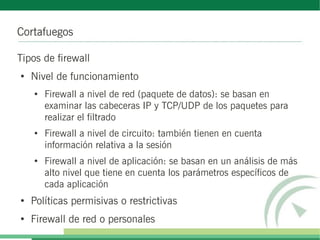 Cortafuegos
Tipos de firewall
●
Nivel de funcionamiento
●
Firewall a nivel de red (paquete de datos): se basan en
examinar las cabeceras IP y TCP/UDP de los paquetes para
realizar el filtrado
● Firewall a nivel de circuito: también tienen en cuenta
información relativa a la sesión
●
Firewall a nivel de aplicación: se basan en un análisis de más
alto nivel que tiene en cuenta los parámetros específicos de
cada aplicación
●
Políticas permisivas o restrictivas
●
Firewall de red o personales
 
