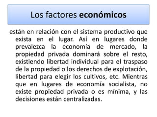 Los factores económicos
están en relación con el sistema productivo que
exista en el lugar. Así en lugares donde
prevalezca la economía de mercado, la
propiedad privada dominará sobre el resto,
existiendo libertad individual para el traspaso
de la propiedad o los derechos de explotación,
libertad para elegir los cultivos, etc. Mientras
que en lugares de economía socialista, no
existe propiedad privada o es mínima, y las
decisiones están centralizadas.

 