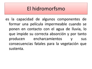 El hidromorfsmo
es la capacidad de algunos componentes de
formar una película impermeable cuando se
ponen en contacto con el agua de lluvia, lo
que impide su correcta absorción y por tanto
producen
encharcamientos
y
sus
consecuencias fatales para la vegetación que
sustenta.

 