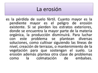La erosión
es la pérdida de suelo fértil. Cuanto mayor es la
pendiente mayor es el peligro de erosión
existente. Si se pierden los estratos exteriores,
donde se encuentra la mayor parte de la materia
orgánica, la producción disminuirá. Para luchar
con este problema se plantean diversas
soluciones, como cultivar siguiendo las líneas de
nivel, creación de terrazas, o mantenimiento de la
vegetación para que sostengan el suelo. La
erosión además plantea otra clase de problemas
como
la
colmatación
de
embalses.

 