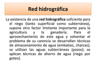 Red hidrográfica
La existencia de una red hidrográfica suficiente para
el riego (tanto superficial como subterránea),
supone otro factor limitante importante para la
agricultura
y
la
ganadería.
Para
el
aprovechamiento de este agua y solventar el
problema de su carencia se desarrollan técnicas
de almacenamiento de agua (embalses, charcas);
se utilizan las aguas subterráneas (pozos); se
aplican técnicas de ahorro de agua (riego por
goteo).

 
