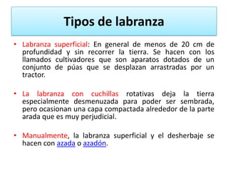 Tipos de labranza
• Labranza superficial: En general de menos de 20 cm
profundidad y sin recorrer la tierra. Se hacen con
llamados cultivadores que son aparatos dotados de
conjunto de púas que se desplazan arrastradas por
tractor.

de
los
un
un

• La labranza con cuchillas rotativas deja la tierra
especialmente desmenuzada para poder ser sembrada,
pero ocasionan una capa compactada alrededor de la parte
arada que es muy perjudicial.
• Manualmente, la labranza superficial y el desherbaje se
hacen con azada o azadón.

 