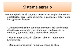 Sistema agrario
Sistema agrario es el conjunto de técnicas empleadas en una
explotación para sacar alimento o ganancias. Intervienen
los siguientes factores:
- Utilización del suelo, teniendo en cuenta las condiciones
climáticas estacionales, mediante una combinación de
cultivos y ganadería más o menos diversificados.
- Medios de producción técnicos: abonos, maquinaria,
herramientas.

- Medios de producción humanos: mano de obra.

 