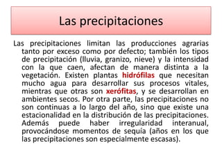 Las precipitaciones
Las precipitaciones limitan las producciones agrarias
tanto por exceso como por defecto; también los tipos
de precipitación (lluvia, granizo, nieve) y la intensidad
con la que caen, afectan de manera distinta a la
vegetación. Existen plantas hidrófilas que necesitan
mucho agua para desarrollar sus procesos vitales,
mientras que otras son xerófitas, y se desarrollan en
ambientes secos. Por otra parte, las precipitaciones no
son continuas a lo largo del año, sino que existe una
estacionalidad en la distribución de las precipitaciones.
Además puede haber irregularidad interanual,
provocándose momentos de sequía (años en los que
las precipitaciones son especialmente escasas).

 
