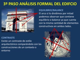 3º PASO ANÁLISIS FORMAL DEL EDIFCIO
EQUILIBRIO/BALANCE
El arco si lo dividimos por mitad
podemos observar que contiene
equilibrio o balance ya que cuenta
con la misma cantidad de elementos
constructivos en ambos lados.
CONTRASTE
Existe un contraste de estilo
arquitectónico comparándolo con las
construcciones de un contexto o
entorno
 