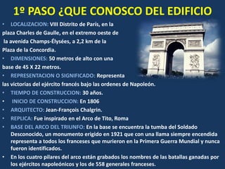 1º PASO ¿QUE CONOSCO DEL EDIFICIO
• LOCALIZACION: VIII Distrito de París, en la
plaza Charles de Gaulle, en el extremo oeste de
la avenida Champs-Élysées, a 2,2 km de la
Plaza de la Concordia.
• DIMENSIONES: 50 metros de alto con una
base de 45 X 22 metros.
• REPRESENTACION O SIGNIFICADO: Representa
las victorias del ejército francés bajo las ordenes de Napoleón.
• TIEMPO DE CONSTRUCCION: 30 años.
• INICIO DE CONSTRUCCION: En 1806
• ARQUITECTO: Jean-François Chalgrin.
• REPLICA: Fue inspirado en el Arco de Tito, Roma
• BASE DEL ARCO DEL TRIUNFO: En la base se encuentra la tumba del Soldado
Desconocido, un monumento erigido en 1921 que con una llama siempre encendida
representa a todos los franceses que murieron en la Primera Guerra Mundial y nunca
fueron identificados.
• En los cuatro pilares del arco están grabados los nombres de las batallas ganadas por
los ejércitos napoleónicos y los de 558 generales franceses.
 