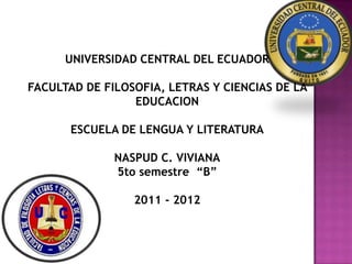UNIVERSIDAD CENTRAL DEL ECUADOR

FACULTAD DE FILOSOFIA, LETRAS Y CIENCIAS DE LA
                 EDUCACION

       ESCUELA DE LENGUA Y LITERATURA

              NASPUD C. VIVIANA
              5to semestre “B”

                 2011 - 2012
 