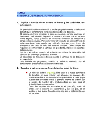 TEMA 9.
SISTEMAS DE FRENOS. FUNDAMENTOS.

1.    Explica la función de un sistema de frenos y las cualidades que
     debe reunir.

     Su principal función es disminuir o anular progresivamente la velocidad
     del vehículo, o mantenerlo inmovilizado cuando está detenido.
     El sistema de freno principal, o freno de servicio, permite controlar el
     movimiento del vehículo, llegando a detenerlo si fuera preciso de una
     forma segura, rápida y eficaz, en cualquier condición de velocidad y
     carga en las que rueda. Para inmovilizar el vehículo, se utiliza el freno de
     estacionamiento, que puede ser utilizado también como freno de
     emergencia en caso de fallo del sistema principal. Debe cumplir los
     requisitos de inmovilizar al vehículo en pendiente, incluso en ausencia
     del conductor.
     Un freno es eficaz, cuando al activarlo se obtiene la detención del
     vehículo en un tiempo y distancia mínimos.
     La estabilidad de frenada es buena cuando el vehículo no se desvía de
     su trayectoria.
     Una frenada es progresiva, cuando el esfuerzo realizado por el
     conductor es proporcional a la acción de frenado.

2. Describe la estructura de un freno de tambor y otro de disco.

               Un freno de tambor (Fig. 9.2), esta fijado a la rueda por medio
               de tornillos, en cuyo interior van alojadas las zapatas (B),
               provistas de forros de un material muy resistente al calor y que
               pueden ser aplicadas contra la periferia interna del tambor por
               la acción del bombín (C), produciéndose en este caso el
               frotamiento de ambas partes.
               Como las zapatas van montadas en el plato (D), sujeto al
               chasis por el sistema de suspensión y que no gira, es el
               tambor el que queda frenado en su giro por el frotamiento con
               las zapatas.
 