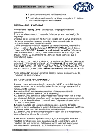 SISTEMAS 4AF / 5NFB / 5NP / 5NR / 4LV - RESUMO
A. TÉCNICA – 2003 10
 É detectado um erro pela central eletrônica;
 É realizado procedimento de partida de emergência do sistema
“CODE” através do pedal do acelerador.
SISTEMA CODE ( 2º GERAÇÃO )
Novo sistema “Rolling Code” criptografado, que proporciona maior
segurança.
A cada partida do motor, o computador de bordo, gera um novo código de
segurança.
O veículo saí de fábrica com 02 chaves de ignição com o CODE programado,
não sendo necessário, qualquer procedimento de memorização, ou
programação por parte do concessionário.
Caso o proprietário do veículo necessite de chaves adicionais, este deverá
dirigir –se até um Serviço Autorizado MAGNETI MARELLI com todas as
chaves e o CODE CARD. Através do equipamento especifico ( não existe
mais a chave master ) o serviço autorizado irá efetuar a memorização das
chaves ( mínimo 02 e no máximo 08 ), tanto as novas quanto as que o
proprietário já possuí.
AO SE REALIZAR O PROCEDIMENTO DE MEMORIZAÇÃO DAS CHAVES, O
SERVIÇO AUTORIZADO DEVERÁ MEMORIZAR TODAS AS CHAVES QUE
O CLIENTE POSSUI. SE UMA CHAVE FOR DEIXADA DE FORA DURANTE O
PROCEDIMENTO, ESTA CHAVE NÃO PODERÁ MAIS SER MEMORIZADA !!!
Neste sistema ( 2º geração ),também é possível realizar o procedimento de
“PARTIDA DE EMERGÊNCIA”.
ESTRATÉGIAS DE FUNCIONAMENTO
1. Ao se colocar a chave de ignição na posição “MAR” , a central de injeção
solicita da central CODE, localizada dentro do BC, o código para habilitar o
funcionamento do motor.
2. A central CODE solicita ao transponder o código de identificação
3. O transponder envia a central CODE este código
4. A central CODE compara o código recebido do transponder, com o código
que ela possui. Estando o resultado dentro do esperado, passa para a segunda
fase, onde serão verificados e comparados os códigos secretos de central
CODE e do transponder.
5. Caso o resultado não esteja dentro do esperado, a central de CODE
energiza o led de sinalização no quadro de instrumentos indicando a existência
de avarias. Neste caso não é habilitada a partida do motor.
6. A central CODE e o transponder utilizam o “secret key” e o “random code”,
para realizarem o cálculo do polinômio “ f “
7. O transponder realiza a primeira comparação, e em seguida verifica se o
resultado por ele obtido é igual ao calculado pela central CODE. Caso o
resultado não seja o mesmo é habilitado o led no quadro de instrumentos
indicando avarias. Neste caso não é habilitada a partida do motor.
 