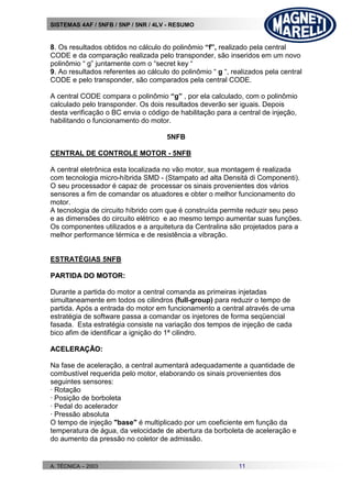 SISTEMAS 4AF / 5NFB / 5NP / 5NR / 4LV - RESUMO
A. TÉCNICA – 2003 11
8. Os resultados obtidos no cálculo do polinômio “f”, realizado pela central
CODE e da comparação realizada pelo transponder, são inseridos em um novo
polinômio “ g” juntamente com o “secret key “
9. Ao resultados referentes ao cálculo do polinômio “ g “, realizados pela central
CODE e pelo transponder, são comparados pela central CODE.
A central CODE compara o polinômio “g” , por ela calculado, com o polinômio
calculado pelo transponder. Os dois resultados deverão ser iguais. Depois
desta verificação o BC envia o código de habilitação para a central de injeção,
habilitando o funcionamento do motor.
5NFB
CENTRAL DE CONTROLE MOTOR - 5NFB
A central eletrônica esta localizada no vão motor, sua montagem é realizada
com tecnologia micro-híbrida SMD - (Stampato ad alta Densità di Componenti).
O seu processador é capaz de processar os sinais provenientes dos vários
sensores a fim de comandar os atuadores e obter o melhor funcionamento do
motor.
A tecnologia de circuito híbrido com que é construída permite reduzir seu peso
e as dimensões do circuito elétrico e ao mesmo tempo aumentar suas funções.
Os componentes utilizados e a arquitetura da Centralina são projetados para a
melhor performance térmica e de resistência a vibração.
ESTRATÉGIAS 5NFB
PPAARRTTIIDDAA DDOO MMOOTTOORR::
Durante a partida do motor a central comanda as primeiras injetadas
simultaneamente em todos os cilindros (full-group) para reduzir o tempo de
partida. Após a entrada do motor em funcionamento a central através de uma
estratégia de software passa a comandar os injetores de forma seqüencial
fasada. Esta estratégia consiste na variação dos tempos de injeção de cada
bico afim de identificar a ignição do 1ª cilindro.
AACCEELLEERRAAÇÇÃÃOO::
Na fase de aceleração, a central aumentará adequadamente a quantidade de
combustível requerida pelo motor, elaborando os sinais provenientes dos
seguintes sensores:
· Rotação
· Posição de borboleta
· Pedal do acelerador
· Pressão absoluta
O tempo de injeção "base" é multiplicado por um coeficiente em função da
temperatura de água, da velocidade de abertura da borboleta de aceleração e
do aumento da pressão no coletor de admissão.
 