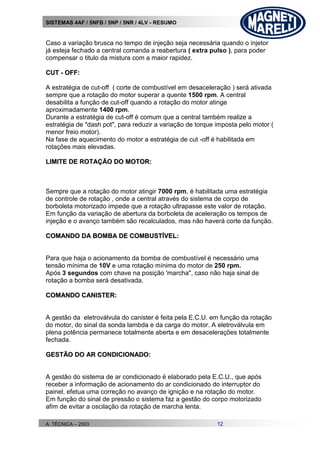 SISTEMAS 4AF / 5NFB / 5NP / 5NR / 4LV - RESUMO
A. TÉCNICA – 2003 12
Caso a variação brusca no tempo de injeção seja necessária quando o injetor
já esteja fechado a central comanda a reabertura ( extra pulso ), para poder
compensar o titulo da mistura com a maior rapidez.
CCUUTT -- OOFFFF::
A estratégia de cut-off ( corte de combustível em desaceleração ) será ativada
sempre que a rotação do motor superar a quente 1500 rpm. A central
desabilita a função de cut-off quando a rotação do motor atinge
aproximadamente 1400 rpm.
Durante a estratégia de cut-off é comum que a central também realize a
estratégia de "dash pot", para reduzir a variação de torque imposta pelo motor (
menor freio motor).
Na fase de aquecimento do motor a estratégia de cut -off é habilitada em
rotações mais elevadas.
LLIIMMIITTEE DDEE RROOTTAAÇÇÃÃOO DDOO MMOOTTOORR::
Sempre que a rotação do motor atingir 7000 rpm, é habilitada uma estratégia
de controle de rotação , onde a central através do sistema de corpo de
borboleta motorizado impede que a rotação ultrapasse este valor de rotação.
Em função da variação de abertura da borboleta de aceleração os tempos de
injeção e o avanço também são recalculados, mas não haverá corte da função.
CCOOMMAANNDDOO DDAA BBOOMMBBAA DDEE CCOOMMBBUUSSTTÍÍVVEELL::
Para que haja o acionamento da bomba de combustível é necessário uma
tensão mínima de 10V e uma rotação mínima do motor de 250 rpm.
Após 3 segundos com chave na posição 'marcha", caso não haja sinal de
rotação a bomba será desativada.
CCOOMMAANNDDOO CCAANNIISSTTEERR::
A gestão da eletroválvula do canister é feita pela E.C.U. em função da rotação
do motor, do sinal da sonda lambda e da carga do motor. A eletroválvula em
plena potência permanece totalmente aberta e em desacelerações totalmente
fechada.
GGEESSTTÃÃOO DDOO AARR CCOONNDDIICCIIOONNAADDOO::
A gestão do sistema de ar condicionado é elaborado pela E.C.U., que após
receber a informação de acionamento do ar condicionado do interruptor do
painel, efetua uma correção no avanço de ignição e na rotação do motor.
Em função do sinal de pressão o sistema faz a gestão do corpo motorizado
afim de evitar a oscilação da rotação de marcha lenta.
 