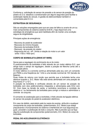 SISTEMAS 4AF / 5NFB / 5NP / 5NR / 4LV - RESUMO
A. TÉCNICA – 2003 13
Conforme a solicitação do sensor de pressão e do sensor de posição do
pedal a E.C.U. desativa o condicionador por alguns segundos para facilitar a
aceleração rápida do veículo. A gestão do eletroventilador também é
comandada pela E.C.U.
EESSTTRRAATTÉÉGGIIAA DDEE SSEEGGUURRAANNÇÇAA::
São as soluções empregadas para que em caso de falha ou avaria de um ou
mais componentes do sistema (sistema D.B.W.), haja disponível uma
estratégia de emergência que será habilitada afim de manter uma condição
segura de dirigibilidade.
Principais ações de emergência:
· Recovery do pedal do acelerador
· Recovery do mínimo forçado
· Recovery da borboleta D.B.W.
· Recovery da pressão do coletor
· Segurança de cut - off ( limita a rotação do motor a um valor
entre 1100 e 1400 rpm)
CCOORRPPOO DDEE BBOORRBBOOLLEETTAA::((DDRRIIVVEE BBYY WWIIRREE))
Serve para a regulagem do enchimento de ar do motor.
O posicionamento da borboleta é feito através de um motor elétrico D.C. que
atinge todo o campo de regulagem, desde a posição de Marcha Lenta até a
aceleração plena.
O motor elétrico é a corrente contínua alimentado pela ecu com um comando
em PWM a uma freqüência de 1 kHz e uma tensão nominal de 12V (tensão da
Bateria).
Duas molas de retorno com torção que permite que a borboleta tenha uma
abertura quando o D.C. Motor não está sendo alimentado em uma posição de
limp-home (7° a 12°).
A posição da borboleta é verificada através de um sensor de posição da
borboleta com dois potênciometros integrados e alimentados pela ECU com
5V. Com base na tensão de saída, a centralina reconhece a condição de
abertura e / ou fechamento da borboleta para corrigir a mistura e administrar o
controle do conjunto.
O comando do aceleração para a borboleta, é feito através da ligação elétrica
do sensor de posição do pedal do acelerador eletrônico.
Em caso de defeito, assinalado pela luz espia de avarias, atribuído a qualquer
componente do corpo de borboleta, (potenciometro, D.C. Motor) que esteja
prejudicando o funcionamento do sistema e interferindo em sua segurança ao
guiar, proceder a substituição de todo o conjunto. Não é previsto que se faça
alguma substituição de componentes (potenciometro, D.C. Motor) do corpo de
borboleta.
PEDAL DO ACELERADOR ELETRÔNICO
 
