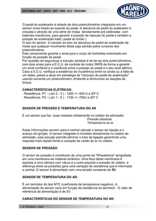 SISTEMAS 4AF / 5NFB / 5NP / 5NR / 4LV - RESUMO
A. TÉCNICA – 2003 14
O pedal do acelerador é dotado de dois potenciômetros integrados em um
sensor único fixado ao suporte do pedal .A alavanca do pedal do acelerador é
cravada e através de uma série de molas devidamente pré calibradas com
batentes mecânicos, para garantir a posição de repouso do pedal e também a
posição de aceleração total ( pedal ao fundo ).
O eixo do sensor é cravado ao eixo da alavanca do pedal de aceleração de
modo que qualquer movimento desta seja sentido pelos cursores dos
potenciômetros.
Este componente garante o sinal para o corpo de borboleta motorizado em
função da posição do pedal.
Por questão de segurança a solução adotada é de ter-se dois potenciômetros,
com dois sinais para a E.C.U. de controle de motor 5NFB de forma a garantir
um sinal confiável e a coerência entre a posição do pedal e o seu sinal elétrico.
Caso a E.C.U. verifique a existência de incoerência entre os sinais ou a falta de
um deles, passa a atuar em estratégia de "recovery do pedal de aceleração"
usando somente um potenciômetro, limitando e diminuindo as reações de
torque.
CARACTERÍSTICAS ELÉTRICAS:
· Resistência P1 - ( pin 2 - 3 ) : 1200 +/- 400  a 20º C
· Resistência P2 - ( pin 1 - 5 ) : 1700 +/- 700 a 20º C
SENSOR DE PRESSÃO E TEMPERATURA DO AR
É um sensor que faz duas medidas diretamente no coletor de admissão:
Pressão absoluta
Temperatura do ar
Estas informações servem para a central calcular o tempo de injeção e o
avanço de ignição. O sensor integrado é montado diretamente no coletor de
admissão, esta solução permite eliminar o tubo de ligação garantindo uma
resposta mais rápida frente a variação da vazão de ar no coletor.
SENSOR DE PRESSÃO:
O sensor de pressão é constituído de uma ponte de "Wheatstone" serigrafada
em uma membrana de material cerâmico. Uma face desta membrana é
exposta a uma câmara com vácuo e a outra exposta a pressão do coletor, a
diferença entre as pressões gera uma variação de resistência que é informada
a central. O sensor é alimentado com uma tensão constante de 5V.
SENSOR DE TEMPERATURA DO AR:
É um termistor do tipo NTC (coeficiente de temperatura negativo). A
alimentação do sensor varia em função da resistência do termistor. O valor de
referência de alimentação é de 5V.
CARACTERÍSTICAS DO SENSOR DE TEMPERATURA DO AR:
 