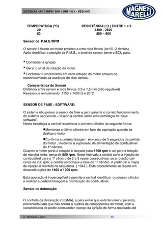 SISTEMAS 4AF / 5NFB / 5NP / 5NR / 4LV - RESUMO
A. TÉCNICA – 2003 15
TEMPERATURA (ºC) RESISTÊNCIA (  ) ENTRE 1 e 2
20 2300 - 2600
60 500 – 600
SSeennssoorr ddee PP..MM..SS..//RRPPMM
O sensor é fixado ao motor próximo a uma roda fônica (de 60 -2 dentes).
Após identificar a posição de P.M.S., o sinal do sensor serve a ECU para:
• Comandar a ignição
• Gerar o sinal de rotação do motor
• Confirmar o sincronismo em cada rotação do motor através do
reconhecimento da ausência de dois dentes.
Característica do Sensor
Distância entre sensor e roda fônica: 0,5 a 1,5 mm (não regulável)
Resistencia enrolamento: 1150 a 1400  a 20°C
SENSOR DE FASE - SOFTWARE:
O sistema não possui o sensor de fase e para garantir o correto funcionamento
do sistema seqüencial – fasado a central utiliza uma estratégia de “fase
software”.
Nesta estratégia a central reconhece o primeiro cilindro da seguinte forma:
Memoriza o último cilindro em fase de aspiração quando se
desliga o motor
Confirma a correta fasagem em cerca de 5 segundos da partida
do motor , mediante a supressão da alimentação de combustível
do 1º cilindro.
Quando o motor parte a rotação é lançada para 1500 rpm e cai para a rotação
de marcha lenta, cerca de 850 rpm. Neste intervalo a central corta a injeção de
combustível para o 1º cilindro de 2 a 3 vezes consecutivas. se a rotação cair
cerca de 200 rpm, a central reconhece a fase do 1º cilindro. A partir daí o mapa
de injeção é mantido na seqüência ( 1342 ). Este procedimento se repete em
desacelerações de 1400 a 1000 rpm.
Esta operação é imperceptível e permite a central identificar o primeiro cilindro
e realizar a perfeita fasagem e distribuição do combustível.
SSeennssoorr ddee ddeettoonnaaççããoo
O controle da detonação (SIGMA), é para evitar que este fenomeno persista,
prevenindo para que não ocorra a quebra de componentes do motor, com a
característica de poder acrescentar avanço da ignição de forma mapeada até
 