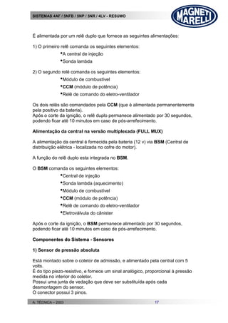 SISTEMAS 4AF / 5NFB / 5NP / 5NR / 4LV - RESUMO
A. TÉCNICA – 2003 17
É alimentada por um relê duplo que fornece as seguintes alimentações:
1) O primeiro relê comanda os seguintes elementos:
•A central de injeção
•Sonda lambda
2) O segundo relê comanda os seguintes elementos:
•Módulo de combustível
•CCM (módulo de potência)
•Relê de comando do eletro-ventilador
Os dois relês são comandados pela CCM (que é alimentada permanentemente
pela positivo da bateria).
Após o corte da ignição, o relê duplo permanece alimentado por 30 segundos,
podendo ficar até 10 minutos em caso de pós-arrefecimento.
Alimentação da central na versão multiplexada (FULL MUX)
A alimentação da central é fornecida pela bateria (12 v) via BSM (Central de
distribuição elétrica - localizada no cofre do motor).
A função do relê duplo esta integrada no BSM.
O BSM comanda os seguintes elementos:
•Central de injeção
•Sonda lambda (aquecimento)
•Módulo de combustível
•CCM (módulo de potência)
•Relê de comando do eletro-ventilador
•Eletroválvula do cânister
Após o corte da ignição, o BSM permanece alimentado por 30 segundos,
podendo ficar até 10 minutos em caso de pós-arrefecimento.
CCoommppoonneenntteess ddoo SSiisstteemmaa -- SSeennssoorreess
1) Sensor de pressão absoluta
Está montado sobre o coletor de admissão, e alimentado pela central com 5
volts.
É do tipo piezo-resistivo, e fornece um sinal analógico, proporcional à pressão
medida no interior do coletor.
Possui uma junta de vedação que deve ser substituída após cada
desmontagem do sensor.
O conector possui 3 pinos.
 