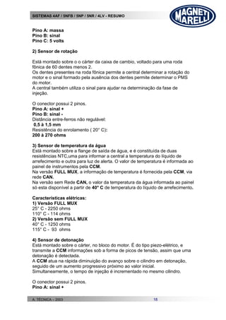 SISTEMAS 4AF / 5NFB / 5NP / 5NR / 4LV - RESUMO
A. TÉCNICA – 2003 18
Pino A: massa
Pino B: sinal
Pino C: 5 volts
2) Sensor de rotação
Está montado sobre o o cárter da caixa de cambio, voltado para uma roda
fônica de 60 dentes menos 2.
Os dentes presentes na roda fônica permite a central determinar a rotação do
motor e o sinal formado pela ausência dos dentes permite determinar o PMS
do motor.
A central também utiliza o sinal para ajudar na determinação da fase de
injeção.
O conector possui 2 pinos.
Pino A: sinal +
Pino B: sinal -
Distância entre-ferros não regulável:
0,5 à 1,5 mm
Resistência do enrolamento ( 20° C):
200 à 270 ohms
3) Sensor de temperatura da água
Está montado sobre a flange de saída de água, e é constituída de duas
resistências NTC,uma para informar a central a temperatura do líquido de
arrefecimento e outra para luz de alerta. O valor de temperatura é informada ao
painel de instrumentos pela CCM.
Na versão FULL MUX, a informação de temperatura é fornecida pela CCM, via
rede CAN.
Na versão sem Rede CAN, o valor da temperatura da água informada ao painel
só esta disponível a partir de 40° C de temperatura do líquido de arrefecimento.
Características elétricas:
1) Versão FULL MUX
25° C - 2250 ohms
110° C - 114 ohms
2) Versão sem FULL MUX
40° C - 1250 ohms
115° C - 93 ohms
4) Sensor de detonação
Está montado sobre o cárter, no bloco do motor. É do tipo piezo-elétrico, e
transmite a CCM informações sob a forma de picos de tensão, assim que uma
detonação é detectada.
A CCM atua na rápida diminuição do avanço sobre o cilindro em detonação,
seguido de um aumento progressivo próximo ao valor inicial.
Simultaneamente, o tempo de injeção é incrementado no mesmo cilindro.
O conector possui 2 pinos.
Pino A: sinal +
 