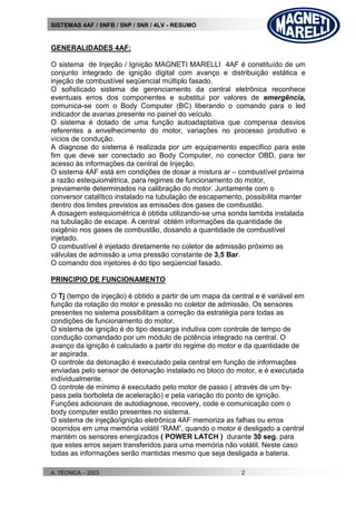 SISTEMAS 4AF / 5NFB / 5NP / 5NR / 4LV - RESUMO
A. TÉCNICA – 2003 2
GENERALIDADES 4AF:
O sistema de Injeção / Ignição MAGNETI MARELLI 4AF é constituído de um
conjunto integrado de ignição digital com avanço e distribuição estática e
injeção de combustível seqüencial múltiplo fasado.
O sofisticado sistema de gerenciamento da central eletrônica reconhece
eventuais erros dos componentes e substitui por valores de emergência,
comunica-se com o Body Computer (BC) liberando o comando para o led
indicador de avarias presente no painel do veículo.
O sistema é dotado de uma função autoadaptativa que compensa desvios
referentes a envelhecimento do motor, variações no processo produtivo e
vícios de condução.
A diagnose do sistema é realizada por um equipamento especifico para este
fim que deve ser conectado ao Body Computer, no conector OBD, para ter
acesso às informações da central de Injeção.
O sistema 4AF está em condições de dosar a mistura ar – combustível próxima
a razão estequiométrica, para regimes de funcionamento do motor,
previamente determinados na calibração do motor. Juntamente com o
conversor catalítico instalado na tubulação de escapamento, possibilita manter
dentro dos limites previstos as emissões dos gases de combustão.
A dosagem estequiométrica é obtida utilizando-se uma sonda lambda instalada
na tubulação de escape. A central obtém informações da quantidade de
oxigênio nos gases de combustão, dosando a quantidade de combustível
injetado.
O combustível é injetado diretamente no coletor de admissão próximo as
válvulas de admissão a uma pressão constante de 3,5 Bar.
O comando dos injetores é do tipo seqüencial fasado.
PRINCIPIO DE FUNCIONAMENTO
O Tj (tempo de injeção) é obtido a partir de um mapa da central e é variável em
função da rotação do motor e pressão no coletor de admissão. Os sensores
presentes no sistema possibilitam a correção da estratégia para todas as
condições de funcionamento do motor.
O sistema de ignição é do tipo descarga indutiva com controle de tempo de
condução comandado por um módulo de potência integrado na central. O
avanço da ignição é calculado a partir do regime do motor e da quantidade de
ar aspirada.
O controle da detonação é executado pela central em função de informações
enviadas pelo sensor de detonação instalado no bloco do motor, e é executada
individualmente.
O controle de mínimo é executado pelo motor de passo ( através de um by-
pass pela borboleta de aceleração) e pela variação do ponto de ignição.
Funções adicionais de autodiagnose, recovery, code e comunicação com o
body computer estão presentes no sistema.
O sistema de injeção/ignição eletrônica 4AF memoriza as falhas ou erros
ocorridos em uma memória volátil “RAM”, quando o motor é desligado a central
mantém os sensores energizados ( POWER LATCH ) durante 30 seg. para
que estes erros sejam transferidos para uma memória não volátil. Neste caso
todas as informações serão mantidas mesmo que seja desligada a bateria.
 