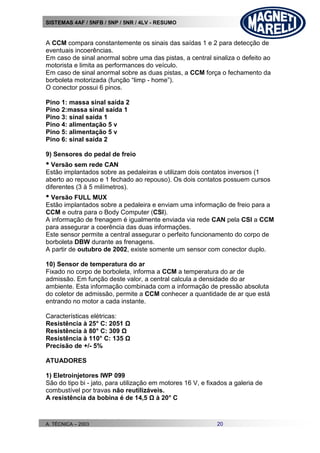 SISTEMAS 4AF / 5NFB / 5NP / 5NR / 4LV - RESUMO
A. TÉCNICA – 2003 20
A CCM compara constantemente os sinais das saídas 1 e 2 para detecção de
eventuais incoerências.
Em caso de sinal anormal sobre uma das pistas, a central sinaliza o defeito ao
motorista e limita as performances do veículo.
Em caso de sinal anormal sobre as duas pistas, a CCM força o fechamento da
borboleta motorizada (função “limp - home”).
O conector possui 6 pinos.
Pino 1: massa sinal saída 2
Pino 2:massa sinal saída 1
Pino 3: sinal saída 1
Pino 4: alimentação 5 v
Pino 5: alimentação 5 v
Pino 6: sinal saída 2
9) Sensores do pedal de freio
• Versão sem rede CAN
Estão implantados sobre as pedaleiras e utilizam dois contatos inversos (1
aberto ao repouso e 1 fechado ao repouso). Os dois contatos possuem cursos
diferentes (3 à 5 milímetros).
• Versão FULL MUX
Estão implantados sobre a pedaleira e enviam uma informação de freio para a
CCM e outra para o Body Computer (CSI).
A informação de frenagem é igualmente enviada via rede CAN pela CSI a CCM
para assegurar a coerência das duas informações.
Este sensor permite a central assegurar o perfeito funcionamento do corpo de
borboleta DBW durante as frenagens.
A partir de outubro de 2002, existe somente um sensor com conector duplo.
10) Sensor de temperatura do ar
Fixado no corpo de borboleta, informa a CCM a temperatura do ar de
admissão. Em função deste valor, a central calcula a densidade do ar
ambiente. Esta informação combinada com a informação de pressão absoluta
do coletor de admissão, permite a CCM conhecer a quantidade de ar que está
entrando no motor a cada instante.
Características elétricas:
Resistência à 25° C: 2051 Ω
Resistência à 80° C: 309 Ω
Resistência à 110° C: 135 Ω
Precisão de +/- 5%
ATUADORES
1) Eletroinjetores IWP 099
São do tipo bi - jato, para utilização em motores 16 V, e fixados a galeria de
combustível por travas não reutilizáveis.
A resistência da bobina é de 14,5 Ω à 20° C
 