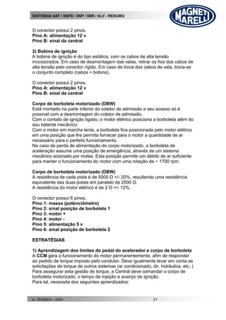 SISTEMAS 4AF / 5NFB / 5NP / 5NR / 4LV - RESUMO
A. TÉCNICA – 2003 21
O conector possui 2 pinos.
Pino A: alimentação 12 v
Pino B: sinal da central
2) Bobina de ignição
A bobina de ignição é do tipo estática, com os cabos de alta tensão
incorporados. Em caso de desmontagem das velas, retirar os fios dos cabos de
alta tensão pelo conector rígido. Em caso de troca dos cabos de vela, troca-se
o conjunto completo (cabos + bobina).
O conector possui 2 pinos.
Pino A: alimentação 12 v
Pino B: sinal da central
Corpo de borboleta motorizado (DBW)
Está montado na parte inferior do coletor de admissão e seu acesso só é
possível com a desmontagem do coletor de admissão.
Com o contato de ignição ligado, o motor elétrico posiciona a borboleta além do
seu batente mecânico.
Com o motor em marcha lenta, a borboleta fica posicionada pelo motor elétrico
em uma posição que lhe permita fornecer para o motor a quantidade de ar
necessário para o perfeito funcionamento.
No caso de perda de alimentação do corpo motorizado, a borboleta de
aceleração assume uma posição de emergência, através de um sistema
mecânico acionado por molas. Esta posição permite um débito de ar suficiente
para manter o funcionamento do motor com uma rotação de ~ 1700 rpm.
Corpo de borboleta motorizado (DBW)
A resistência de cada pista é de 5000 Ω +/- 20%, resultando uma resistência
equivalente das duas pistas em paralelo de 2500 Ω.
A resistência do motor elétrico é de 2 Ω +/- 12%.
O conector possui 6 pinos.
Pino 1: massa (potenciômetro)
Pino 2: sinal posição de borboleta 1
Pino 3: motor +
Pino 4: motor -
Pino 5: alimentação 5 v
Pino 6: sinal posição de borboleta 2
EESSTTRRAATTÉÉGGIIAASS
1) Aprendizagem dos limites do pedal do acelerador e corpo de borboleta
A CCM gera o funcionamento do motor permanentemente, afim de responder
ao pedido de torque imposto pelo condutor. Deve igualmente levar em conta as
solicitações de torque de outros sistemas (ar condicionado, dir. hidráulica, etc..)
Para assegurar esta gestão de torque, a Central deve comandar o corpo de
borboleta motorizado, o tempo de injeção e avanço de ignição.
Para tal, necessita dos seguintes aprendizados:
 