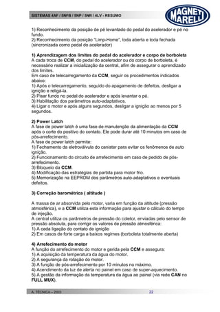 SISTEMAS 4AF / 5NFB / 5NP / 5NR / 4LV - RESUMO
A. TÉCNICA – 2003 22
1) Reconhecimento da posição de pé levantado do pedal do acelerador e pé no
fundo.
2) Reconhecimento da posição “Limp-Home”, toda aberta e toda fechada
(sincronizada como pedal do acelerador)
1) Aprendizagem dos limites do pedal do acelerador e corpo de borboleta
A cada troca de CCM, do pedal do acelerador ou do corpo de borboleta, é
necessário realizar a inicialização da central, afim de assegurar o aprendizado
dos limites.
Em caso de telecarregamento da CCM, seguir os procedimentos indicados
abaixo:
1) Após o telecarregamento, seguido do apagamento de defeitos, desligar a
ignição e religá-la.
2) Pisar fundo no pedal do acelerador e após levantar o pé.
3) Habilitação dos parâmetros auto-adaptativos.
4) Ligar o motor e após alguns segundos, desligar a ignição ao menos por 5
segundos.
2) Power Latch
A fase de power latch é uma fase de manutenção da alimentação da CCM
após o corte do positivo do contato. Ele pode durar até 10 minutos em caso de
pós-arrefecimento.
A fase de power latch permite:
1) Fechamento da eletroválvula do canister para evitar os fenômenos de auto
ignição.
2) Funcionamento do circuito de arrefecimento em caso de pedido de pós-
arrefecimento.
3) Bloqueio da CCM.
4) Modificação das estratégias de partida para motor frio.
5) Memorização na EEPROM dos parâmetros auto-adaptativos e eventuais
defeitos.
3) Correção barométrica ( altitude )
A massa de ar absorvida pelo motor, varia em função da altitude (pressão
atmosférica), e a CCM utiliza esta informação para ajustar o cálculo do tempo
de injeção.
A central utiliza os parâmetros de pressão do coletor, enviadas pelo sensor de
pressão absoluta, para corrigir os valores de pressão atmosférica:
1) A cada ligação do contato de ignição
2) Em casos de forte carga a baixos regimes (borboleta totalmente aberta)
4) Arrefecimento do motor
A função do arrefecimento do motor e gerida pela CCM e assegura:
1) A aquisição da temperatura da água do motor.
2) A segurança da rotação do motor.
3) A função de pós-arrefecimento por 10 minutos no máximo.
4) Acendimento da luz de alerta no painel em caso de super-aquecimento.
5) A gestão da informação da temperatura da água ao painel (via rede CAN no
FULL MUX).
 