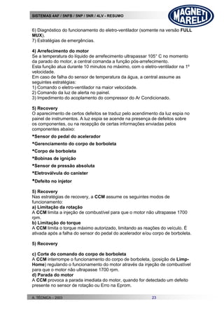 SISTEMAS 4AF / 5NFB / 5NP / 5NR / 4LV - RESUMO
A. TÉCNICA – 2003 23
6) Diagnóstico do funcionamento do eletro-ventilador (somente na versão FULL
MUX).
7) Estratégias de emergências.
4) Arrefecimento do motor
Se a temperatura do líquido de arrefecimento ultrapassar 105° C no momento
da parado do motor, a central comanda a função pós-arrefecimento.
Esta função atua durante 10 minutos no máximo, com o eletro-ventilador na 1º
velocidade.
Em caso de falha do sensor de temperatura da água, a central assume as
seguintes estratégias:
1) Comando o eletro-ventilador na maior velocidade.
2) Comando da luz de alerta no painel.
3) Impedimento do acoplamento do compressor do Ar Condicionado.
5) Recovery
O aparecimento de certos defeitos se traduz pelo acendimento da luz espia no
painel de instrumentos. A luz espia se acende na presença de defeitos sobre
os componentes, ou na recepção de certas informações enviadas pelos
componentes abaixo:
•Sensor do pedal do acelerador
•Gerenciamento do corpo de borboleta
•Corpo de borboleta
•Bobinas de ignição
•Sensor de pressão absoluta
•Eletroválvula do canister
•Defeito no injetor
5) Recovery
Nas estratégias de recovery, a CCM assume os seguintes modos de
funcionamento:
a) Limitação da rotação
A CCM limita a injeção de combustível para que o motor não ultrapasse 1700
rpm.
b) Limitação do torque
A CCM limita o torque máximo autorizado, limitando as reações do veículo. É
ativada após a falha do sensor do pedal do acelerador e/ou corpo de borboleta.
5) Recovery
c) Corte do comando do corpo de borboleta
A CCM interrompe o funcionamento do corpo de borboleta, (posição de Limp-
Home) regulando o funcionamento do motor através da injeção de combustível
para que o motor não ultrapasse 1700 rpm.
d) Parada do motor
A CCM provoca a parada imediata do motor, quando for detectado um defeito
presente no sensor de rotação ou Erro na Eprom.
 
