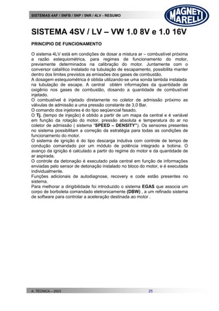 SISTEMAS 4AF / 5NFB / 5NP / 5NR / 4LV - RESUMO
A. TÉCNICA – 2003 25
SISTEMA 4SV / LV – VW 1.0 8V e 1.0 16V
PRINCIPIO DE FUNCIONAMENTO
O sistema 4LV está em condições de dosar a mistura ar – combustível próxima
a razão estequiométrica, para regimes de funcionamento do motor,
previamente determinados na calibração do motor. Juntamente com o
conversor catalítico instalado na tubulação de escapamento, possibilita manter
dentro dos limites previstos as emissões dos gases de combustão.
A dosagem estequiométrica é obtida utilizando-se uma sonda lambda instalada
na tubulação de escape. A central obtém informações da quantidade de
oxigênio nos gases de combustão, dosando a quantidade de combustível
injetado.
O combustível é injetado diretamente no coletor de admissão próximo as
válvulas de admissão a uma pressão constante de 3,0 Bar.
O comando dos injetores é do tipo seqüencial fasado.
O Tj. (tempo de injeção) é obtido a partir de um mapa da central e é variável
em função da rotação do motor, pressão absoluta e temperatura do ar no
coletor de admissão ( sistema “SPEED – DENSITY”). Os sensores presentes
no sistema possibilitam a correção da estratégia para todas as condições de
funcionamento do motor.
O sistema de ignição é do tipo descarga indutiva com controle de tempo de
condução comandado por um módulo de potência integrado a bobina. O
avanço da ignição é calculado a partir do regime do motor e da quantidade de
ar aspirada.
O controle da detonação é executado pela central em função de informações
enviadas pelo sensor de detonação instalado no bloco do motor, e é executada
individualmente.
Funções adicionais de autodiagnose, recovery e code estão presentes no
sistema.
Para melhorar a dirigibilidade foi introduzido o sistema EGAS que associa um
corpo de borboleta comandado eletronicamente (DBW) , a um refinado sistema
de software para controlar a aceleração destinada ao motor .
 