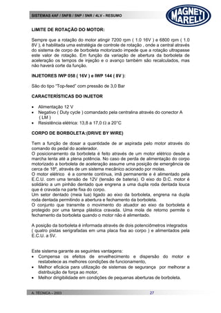 SISTEMAS 4AF / 5NFB / 5NP / 5NR / 4LV - RESUMO
A. TÉCNICA – 2003 27
LIMITE DE ROTAÇÃO DO MOTOR:
Sempre que a rotação do motor atingir 7200 rpm ( 1.0 16V ) e 6800 rpm ( 1.0
8V ), é habilitada uma estratégia de controle de rotação , onde a central através
do sistema de corpo de borboleta motorizado impede que a rotação ultrapasse
este valor de rotação. Em função da variação de abertura da borboleta de
aceleração os tempos de injeção e o avanço também são recalculados, mas
não haverá corte da função.
INJETORES IWP 058 ( 16V ) e IWP 144 ( 8V ):
São do tipo “Top-feed” com pressão de 3,0 Bar
CARACTERÍSTICAS DO INJETOR
 Alimentação 12 V
 Negativo ( Duty cycle ) comandado pela centralina através do conector A
( LM )
 Resistência elétrica: 13,8 a 17,0  a 20°C
CORPO DE BORBOLETA:(DRIVE BY WIRE)
Tem a função de dosar a quantidade de ar aspirada pelo motor através do
comando do pedal do acelerador.
O posicionamento da borboleta é feito através de um motor elétrico desde a
marcha lenta até a plena potência. No caso de perda de alimentação do corpo
motorizado a borboleta de aceleração assume uma posição de emergência de
cerca de 18º, através de um sistema mecânico acionado por molas.
O motor elétrico é a corrente contínua, imã permanente e é alimentado pela
E.C.U. com uma tensão de 12V (tensão de bateria). O eixo do D.C. motor é
solidário a um pinhão dentado que engrena a uma dupla roda dentada louca
que é cravada na parte fixa do corpo.
Um setor dentado (meia lua) ligado ao eixo da borboleta, engrena na dupla
roda dentada permitindo a abertura e fechamento da borboleta.
O conjunto que transmite o movimento do atuador ao eixo da borboleta é
protegido por uma tampa plástica cravada. Uma mola de retorno permite o
fechamento da borboleta quando o motor não é alimentado.
A posição da borboleta é informada através de dois potenciômetros integrados
( quatro pistas serigrafadas em uma placa fixa ao corpo ) e alimentados pela
E.C.U. a 5V.
Este sistema garante as seguintes vantagens:
 Compensa os efeitos de envelhecimento e dispersão do motor e
restabelece as melhores condições de funcionamento,
 Melhor eficácia para utilização de sistemas de segurança por melhorar a
distribuição de força ao motor,
 Melhor dirigibilidade em condições de pequenas aberturas de borboleta.
 