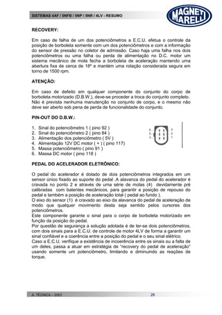 SISTEMAS 4AF / 5NFB / 5NP / 5NR / 4LV - RESUMO
A. TÉCNICA – 2003 28
RECOVERY:
Em caso de falha de um dos potenciômetros a E.C.U. efetua o controle da
posição de borboleta somente com um dos potenciômetros e com a informação
do sensor de pressão no coletor de admissão. Caso haja uma falha nos dois
potenciômetros ou uma falha ou perda de alimentação no D.C. motor um
sistema mecânico de mola fecha a borboleta de aceleração mantendo uma
abertura fixa de cerca de 18º e mantém uma rotação considerada segura em
torno de 1500 rpm.
ATENÇÃO:
Em caso de defeito em qualquer componente do conjunto do corpo de
borboleta motorizado (D.B.W.), deve-se proceder a troca do conjunto completo.
Não é prevista nenhuma manutenção no conjunto de corpo, e o mesmo não
deve ser aberto sob pena de perda de funcionalidade do conjunto.
PIN-OUT DO D.B.W.:
1. Sinal do potenciômetro 1 ( pino 92 )
2. Sinal do potenciômetro 2 ( pino 84 )
3. Alimentação dos potenciômetro ( 5V )
4. Alimentação 12V DC motor ( + ) ( pino 117)
5. Massa potenciômetro ( pino 91 )
6. Massa DC motor ( pino 118 )
PEDAL DO ACELERADOR ELETRÔNICO:
O pedal do acelerador é dotado de dois potenciômetros integrados em um
sensor único fixado ao suporte do pedal .A alavanca do pedal do acelerador é
cravada no ponto 2 e através de uma série de molas (4) devidamente pré
calibradas com batentes mecânicos, para garantir a posição de repouso do
pedal e também a posição de aceleração total ( pedal ao fundo ).
O eixo do sensor (1) é cravado ao eixo da alavanca do pedal de aceleração de
modo que qualquer movimento desta seja sentido pelos cursores dos
potenciômetros.
Este componente garante o sinal para o corpo de borboleta motorizado em
função da posição do pedal.
Por questão de segurança a solução adotada é de ter-se dois potenciômetros,
com dois sinais para a E.C.U. de controle de motor 4LV de forma a garantir um
sinal confiável e a coerência entre a posição do pedal e o seu sinal elétrico.
Caso a E.C.U. verifique a existência de incoerência entre os sinais ou a falta de
um deles, passa a atuar em estratégia de “recovery do pedal de aceleração”
usando somente um potenciômetro, limitando e diminuindo as reações de
torque.
 