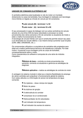SISTEMAS 4AF / 5NFB / 5NP / 5NR / 4LV - RESUMO
A. TÉCNICA – 2003 3
UNIDADE DE COMANDO ELETRÔNICO 4AF
A centralina eletrônica esta localizada no vão do motor e é montada
diretamente no corpo de borboleta. Sua montagem é realizada com tecnologia
micro-hibrida e é ligada ao chicote do veículo por 02 conectores:
Lado veículo (B) : terminais 1 a 52
Lado motor (A) : terminais 53 a 80
O seu processador é capaz de dialogar com as outras centralinas do veículo
através de uma linha CAN de baixa velocidade e processar os sinais
provenientes dos vários sensores a fim de comandar os atuadores de modo a
obter o melhor funcionamento do motor.
A tecnologia de circuito híbrido com que é construída permite reduzir seu peso
e as dimensões do circuito elétrico e ao mesmo tempo aumentar suas funções
(CAN, OBD, DIAGNOSE, etc. ).
Os componentes utilizados e a arquitetura da centralina são projetados para
obter-se a melhor performance térmica e de resistência a vibração. Por este
motivo é possível a sua montagem junto ao corpo de borboleta,
consequentemente sobre o motor.
Como característica do software é composta de uma série de módulos
integrados :
Módulo de base – controla os sinais provenientes dos
sensores, comando os atuadores e gerencia as estratégias de
diagnose.
Módulo aplicativo – realiza as estratégias de controle do motor
A vantagem do sistema modular é obter-se a máxima flexibilidade do emprego
de vários controles sem prejudicar o funcionamento global do sistema.
Com estes cálculos e a informação do sensor de temperatura de água
comanda:
 Os injetores – dosa o tempo de injeção
 Motor de passo
 As bobinas de ignição
 A eletroválvula do canister
 compressor do ar condicionado
 Eletroventilador de 02 velocidades
 Led indicador de temperatura
 Led indicador de avarias do sistema
 