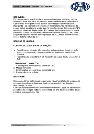SISTEMAS 4AF / 5NFB / 5NP / 5NR / 4LV - RESUMO
A. TÉCNICA – 2003 31
RECOVERY:
Em caso de avaria a central inibe a autoadaptatividade e impõe um valor de
temperatura que é o ultima leitura valida e vem sendo incrementada até 80ºC.
Comanda de modo permanente as duas velocidades do eletroventilador.
Desligando – se o sensor com o motor em marcha lenta não há indicação de
avaria, mais é ativada uma função que incrementa o tempo de injeção em 12%
permitindo o controle das emissões. Em caso de avaria do sensor a borboleta
não saí da posição de mínimo no momento do reconhecimento do erro, mais
na partida seguinte. Para as demais partidas a E.C.U. utiliza a informação do
sensor de temperatura do ar.
BOBINAS DE IGNIÇÃO:
CONTROLES DAS BOBINAS DE IGNIÇÃO:
 Resistência do primário: Não é possível realizar nenhum tipo de controle
sobre o circuito primário enquanto estiverem ligados aos módulos de
potência.
 Resistência do secundário: 4 a 6 K ( entre as saídas de alta tensão 1e4 e
2e3 )
TERMINAIS DO CONECTOR:
1. Sinal negativo proveniente da central cil 1 e 4;
2. Massa carroceria
1. Sinal negativo proveniente da central cil 2 e 3
2. Positivo chave de ignição
RECOVERY:
Se desconectar-se os terminais negativos ou houver uma falha do componente
os respectivos cilindros deixam de funcionar sem contudo ser detectado
qualquer tipo de falha.
Como os injetores continuam funcionando normalmente , após um determinado
período nesta condição pode ser apresentado um erro de sonda lambda devido
a mistura excessivamente rica.
 